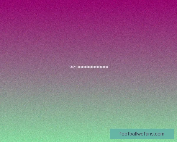 2026世界杯最新赛程揭晓各大强队备战情况全面解析